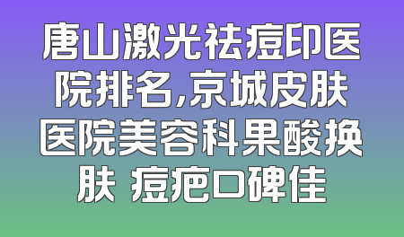 唐山激光祛痘印医院排名，京城皮肤医院美容科果酸换肤袪痘疤口碑佳
