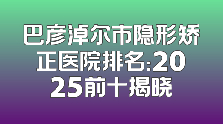 巴彦淖尔市隐形矫正医院排名：2025前十揭晓