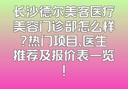 长沙德尔美客医疗美容门诊部怎么样？热门项目、医生推荐及报价表一览！
