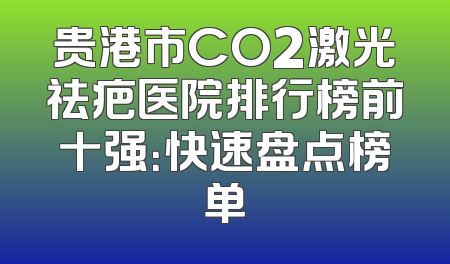 贵港市CO2激光祛疤医院排行榜前十强：快速盘点榜单