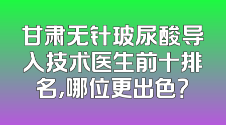 甘肃无针玻尿酸导入技术医生前十排名，哪位更出色？