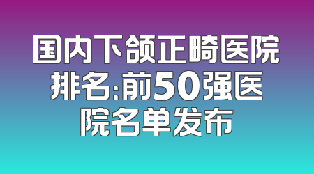国内下颌正畸医院排名：前50强医院名单发布
