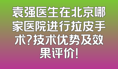 袁强医生在北京哪家医院进行拉皮手术？技术优势及效果评价！