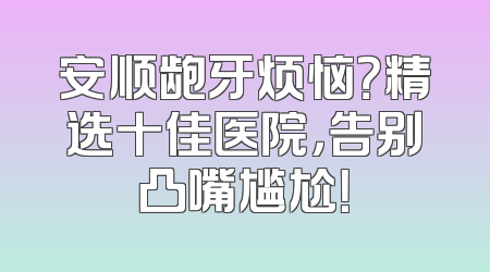 安顺龅牙烦恼？精选十佳医院，告别凸嘴尴尬！