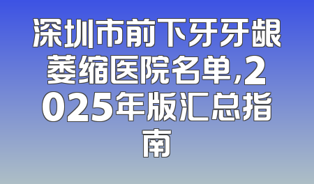 深圳市前下牙牙龈萎缩医院名单，2025年版汇总指南