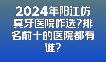2024年阳江仿真牙医院咋选？排名前十的医院都有谁？