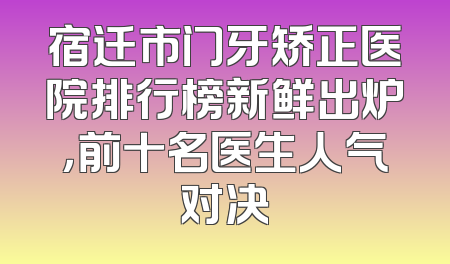 宿迁市门牙矫正医院排行榜新鲜出炉，前十名医生人气对决
