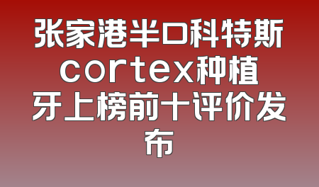 张家港半口科特斯cortex种植牙上榜前十评价发布
