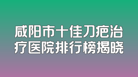 咸阳市十佳刀疤治疗医院排行榜揭晓