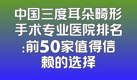 中国三度耳朵畸形手术专业医院排名：前50家值得信赖的选择