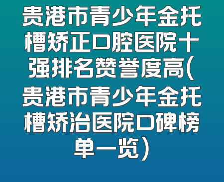 贵港市青少年金托槽矫正口腔医院十强排名赞誉度高（贵港市青少年金托槽矫治医院口碑榜单一览）