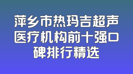 萍乡市热玛吉超声医疗机构前十强口碑排行精选