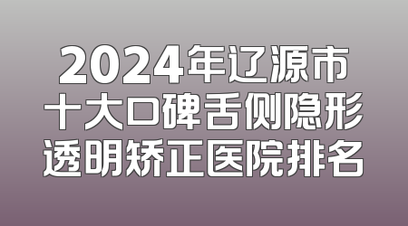 2024年辽源市十大口碑舌侧隐形透明矫正医院排名