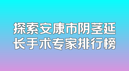 探索安康市阴茎延长手术专家排行榜