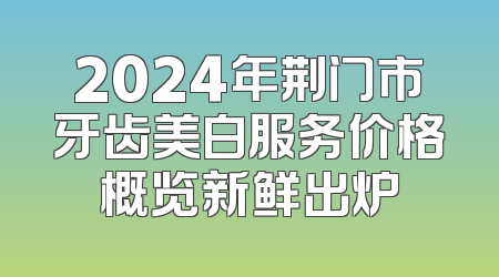 2024年荆门市牙齿美白服务价格概览新鲜出炉
