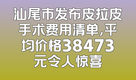 汕尾市发布皮拉皮手术费用清单，平均价格38473元令人惊喜