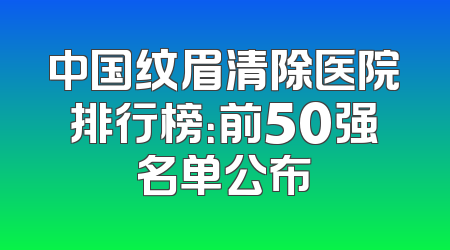 中国纹眉清除医院排行榜：前50强名单公布