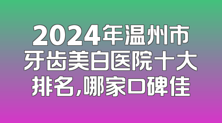 2024年温州市牙齿美白医院十大排名，哪家口碑佳