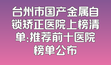 台州市国产金属自锁矫正医院上榜清单：推荐前十医院榜单公布