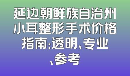 延边朝鲜族自治州小耳整形手术价格指南：透明、专业、参考