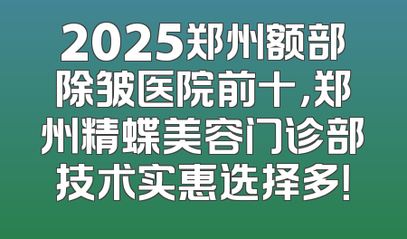 2025郑州额部除皱医院前十，郑州精蝶美容门诊部技术实惠选择多！