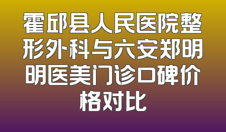 霍邱县人民医院整形外科与六安郑明明医美门诊口碑价格对比