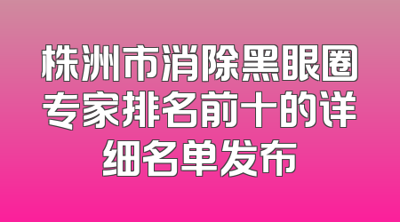 株洲市消除黑眼圈专家排名前十的详细名单发布