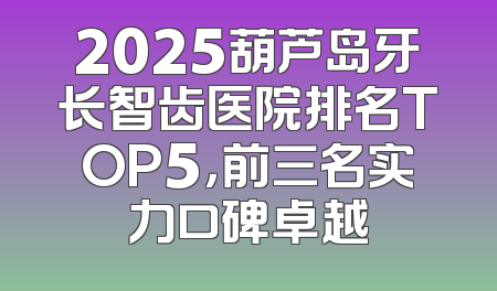 2025葫芦岛牙长智齿医院排名TOP5，前三名实力口碑卓越