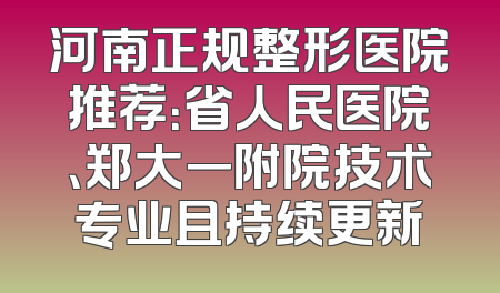 河南正规整形医院推荐：省人民医院、郑大一附院技术专业且持续更新
