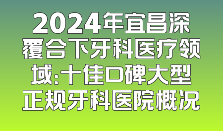 2024年宜昌深覆合下牙科医疗领域：十佳口碑大型正规牙科医院概况