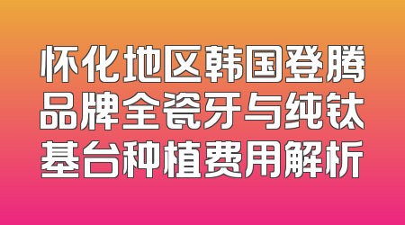 怀化地区韩国登腾品牌全瓷牙与纯钛基台种植费用解析