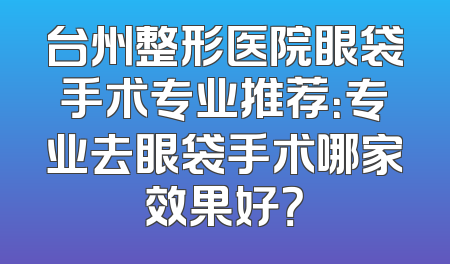 台州整形医院眼袋手术专业推荐：专业去眼袋手术哪家效果好？