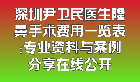 深圳尹卫民医生隆鼻手术费用一览表：专业资料与案例分享在线公开