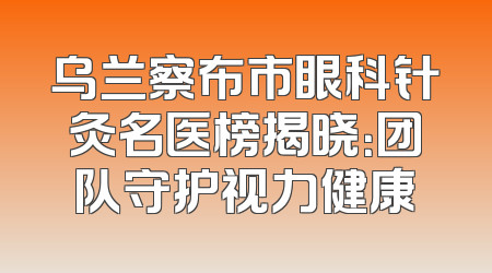 乌兰察布市眼科针灸名医榜揭晓：团队守护视力健康