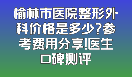 榆林市医院整形外科价格是多少？参考费用分享！医生口碑测评