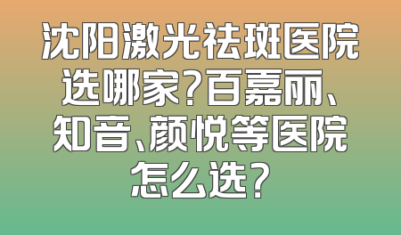 沈阳激光祛斑医院选哪家？百嘉丽、知音、颜悦等医院怎么选？