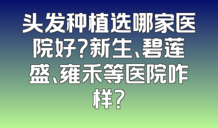 头发种植选哪家医院好？新生、碧莲盛、雍禾等医院咋样？