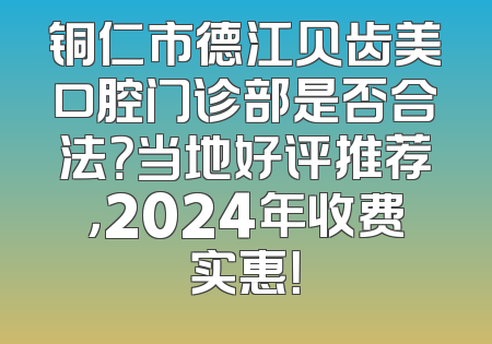 铜仁市德江贝齿美口腔门诊部是否合法？当地好评推荐，2024年收费实惠！