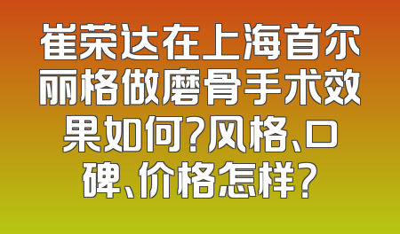 崔荣达在上海首尔丽格做磨骨手术效果如何？风格、口碑、价格怎样？