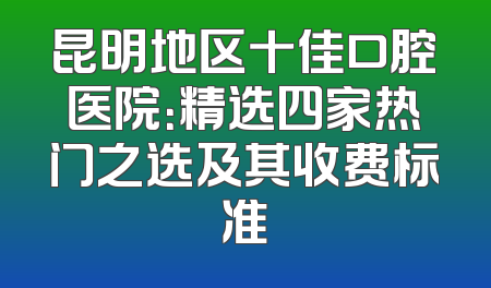 昆明地区十佳口腔医院：精选四家热门之选及其收费标准