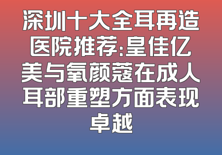 深圳十大全耳再造医院推荐：皇佳亿美与氧颜蔻在成人耳部重塑方面表现卓越