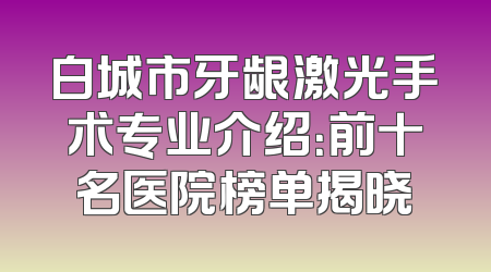 白城市牙龈激光手术专业介绍：前十名医院榜单揭晓