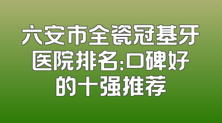 六安市全瓷冠基牙医院排名：口碑好的十强推荐