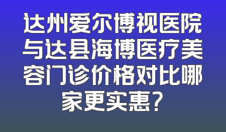达州爱尔博视医院与达县海博医疗美容门诊价格对比哪家更实惠？