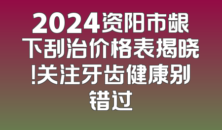 2024资阳市龈下刮治价格表揭晓！关注牙齿健康别错过