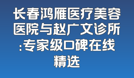 长春鸿雁医疗美容医院与赵广文诊所：专家级口碑在线精选