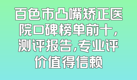 百色市凸嘴矫正医院口碑榜单前十，测评报告，专业评价值得信赖