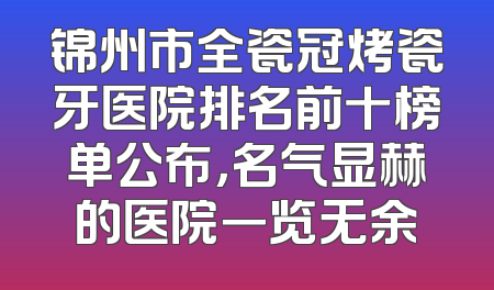 锦州市全瓷冠烤瓷牙医院排名前十榜单公布，名气显赫的医院一览无余