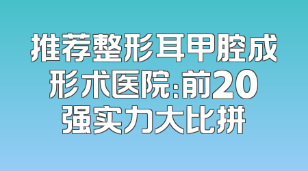 推荐整形耳甲腔成形术医院：前20强实力大比拼