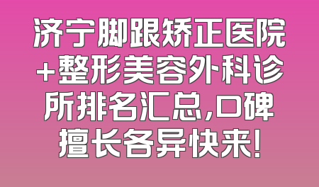 济宁脚跟矫正医院+整形美容外科诊所排名汇总，口碑擅长各异快来！